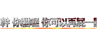 幹 你腦喔 你可以再屁一點 (fuck you)