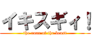 イキスギィ！ (the roar of the beast)