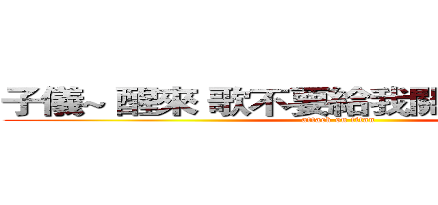 子儀~ 醒來 歌不要給我關掉  我要聽！  (attack on titan)