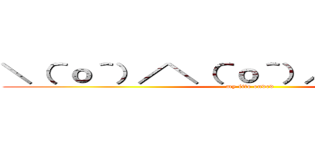 ＼（＾ｏ＾）／＼（＾ｏ＾）／＼（＾ｏ＾）／ (my life ended)