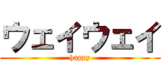 ウェイウェイ (happy)