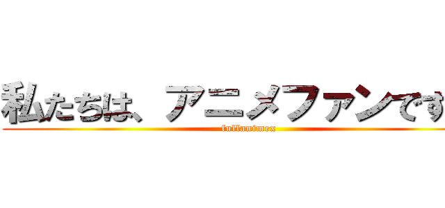 私たちは、アニメファンです ！ (fullanimex)