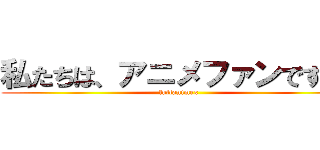 私たちは、アニメファンです ！ (fullanimex)