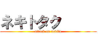 ネキトタク      (attack on nekito)