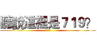 聽說這裡是７１９？ (你誰阿?)