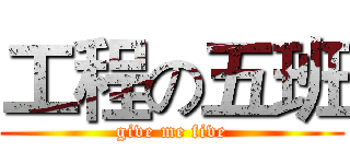 工程の五班 (give me five)