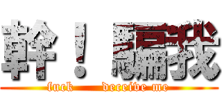 幹！ 騙我 (fuck      deceive me)