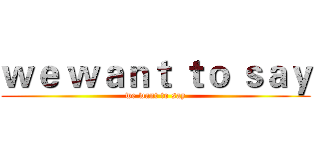 ｗｅ ｗａｎｔ ｔｏ ｓａｙ (we want to say)
