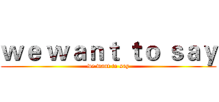 ｗｅ ｗａｎｔ ｔｏ ｓａｙ (we want to say)
