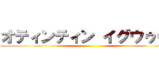 オティンティン イグウゥゥ！ ()