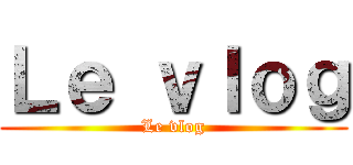 Ｌｅ ｖｌｏｇ (Le vlog)