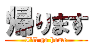帰ります (I'll go home)