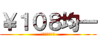 ￥１０８均一 (・・・・・・。)