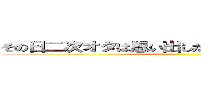 その日二次オタは思い出した「二次元行きたいと」 ()