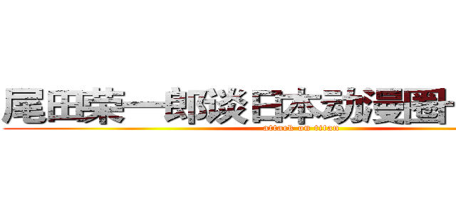尾田荣一郎谈日本动漫圈十年巨变 (attack on titan)