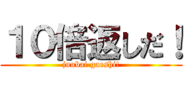 １０倍返しだ！ (juubai gaeshi!)