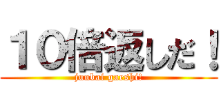 １０倍返しだ！ (juubai gaeshi!)