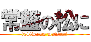 常盤の松に (tokiwa no matsuni)