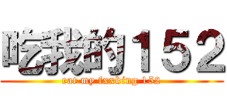 吃我的１５２ (eat my fxxking 152)