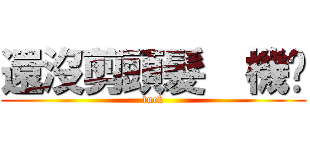 還沒剪頭髮  機掰 (fuck)