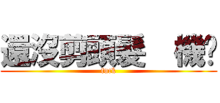 還沒剪頭髮  機掰 (fuck)