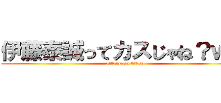 伊藤泰誠ってカスじゃね？ｗｗ (attack on titan)