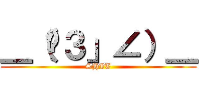 ＿（∶３」∠）＿ (SHIT)