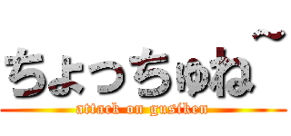 ちょっちゅね~ (attack on gusiken)