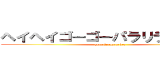 ヘイヘイゴーゴーパラリラパラリラ (pararirapararira)