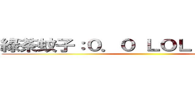 綠茶蚊子：０．０ ＬＯＬ？ 豆丁綠茶 ()