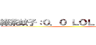 綠茶蚊子：０．０ ＬＯＬ？ 豆丁綠茶 ()
