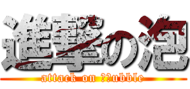 進撃の泡 (attack on 　ｂubble)