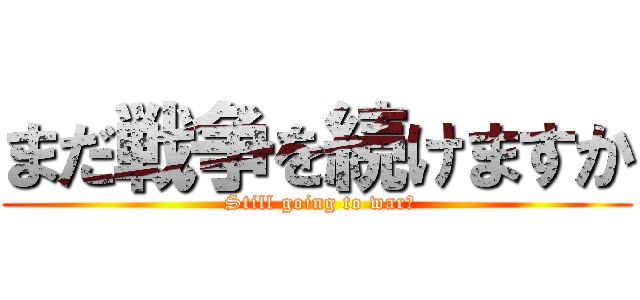 まだ戦争を続けますか ( Still going to war?)