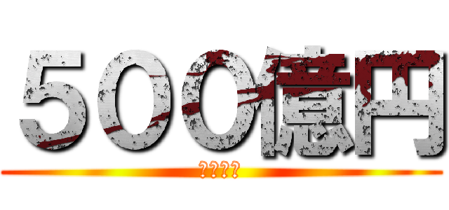 ５００億円 (欲しい！)