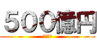 ５００億円 (欲しい！)