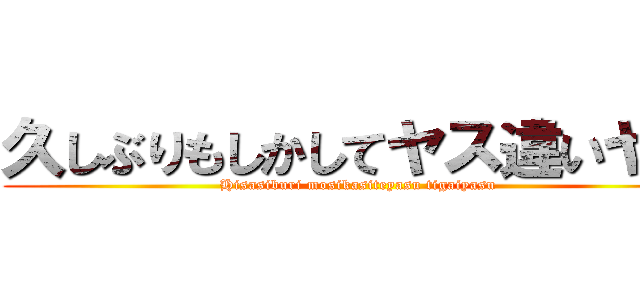 久しぶりもしかしてヤス違いヤス (Hisasiburi mosikasiteyasu tigaiyasu)