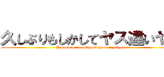 久しぶりもしかしてヤス違いヤス (Hisasiburi mosikasiteyasu tigaiyasu)