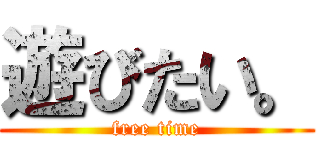 遊びたい。 (free time)