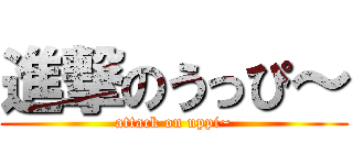 進撃のうっぴ～ (attack on uppi~)