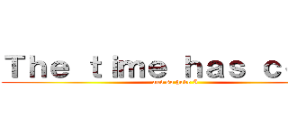 Ｔｈｅ ｔｉｍｅ ｈａｓ ｃｏｍｅ (and so have I)