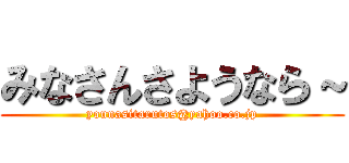 みなさんさようなら～ (younasitarutos@yahoo.co.jp)