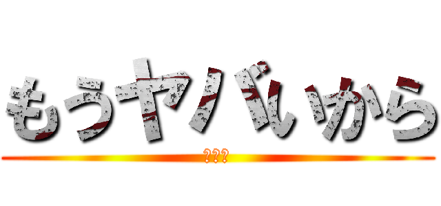 もうヤバいから (ヤバい)