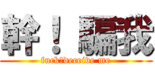 幹！ 騙我 (fuck！deceive me)
