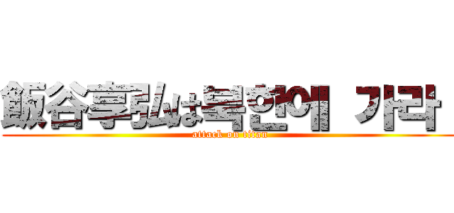 飯谷享弘は북한에 가라！ (attack on titan)