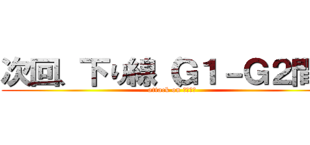 次回、下り線（Ｇ１－Ｇ２間） (attack on あるみん)