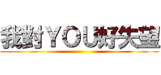 我對ＹＯＵ好失望 ()