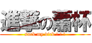 進撃の蕭杯 (suck my dick ! ! !)