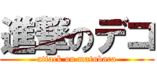 進撃のデコ (attack on matubara)