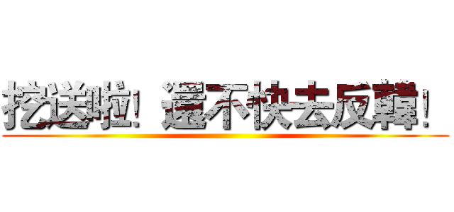挖送啦！還不快去反韓！ ()
