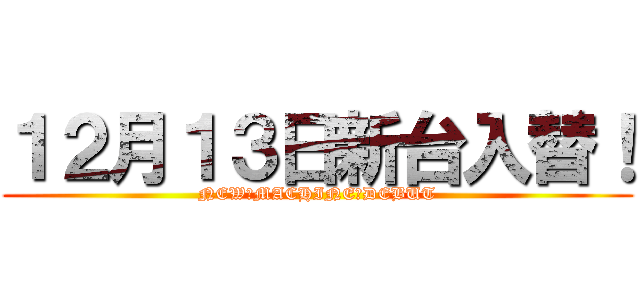 １２月１３日新台入替！ (NEW　MACHINE　DEBUT)